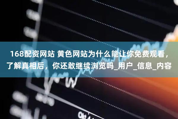 168配资网站 黄色网站为什么能让你免费观看，了解真相后，你还敢继续浏览吗_用户_信息_内容