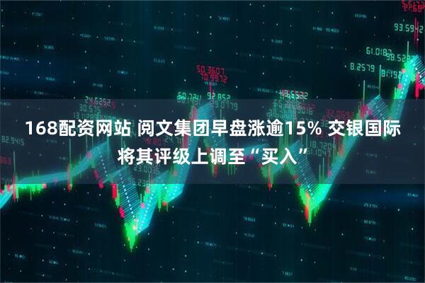 168配资网站 阅文集团早盘涨逾15% 交银国际将其评级上调至“买入”