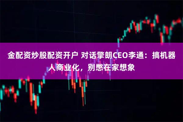 金配资炒股配资开户 对话擎朗CEO李通：搞机器人商业化，别憋在家想象