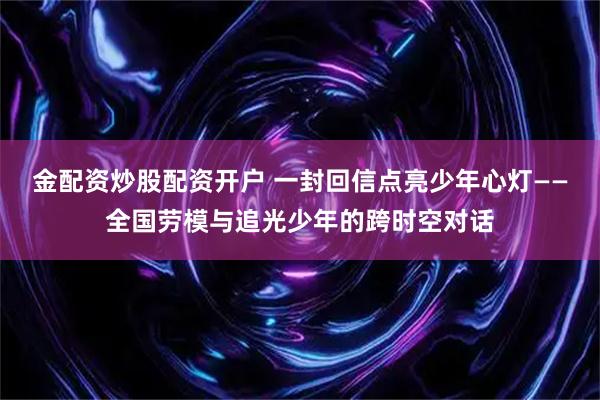 金配资炒股配资开户 一封回信点亮少年心灯——全国劳模与追光少年的跨时空对话