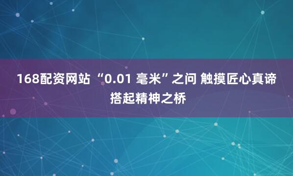 168配资网站 “0.01 毫米”之问 触摸匠心真谛 搭起精神之桥