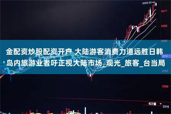 金配资炒股配资开户 大陆游客消费力道远胜日韩 岛内旅游业者吁正视大陆市场_观光_旅客_台当局