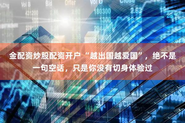 金配资炒股配资开户 “越出国越爱国”，绝不是一句空话，只是你没有切身体验过