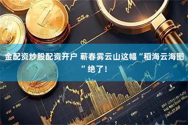 金配资炒股配资开户 蕲春雾云山这幅“稻海云海图”绝了！