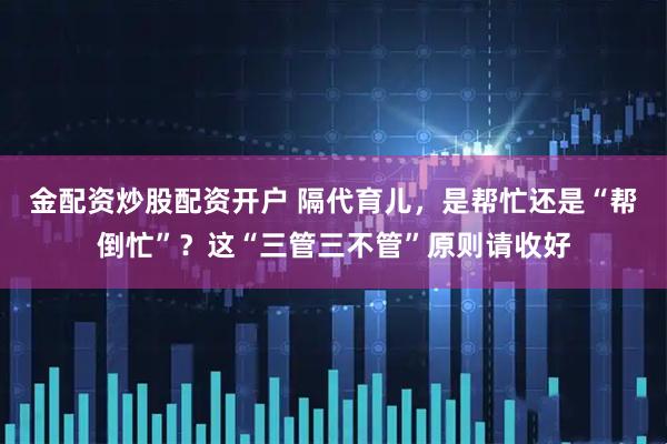 金配资炒股配资开户 隔代育儿，是帮忙还是“帮倒忙”？这“三管三不管”原则请收好