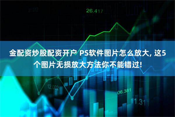 金配资炒股配资开户 PS软件图片怎么放大, 这5个图片无损放大方法你不能错过!