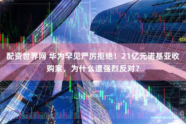 配资世界网 华为罕见严厉拒绝！21亿元诺基亚收购案，为什么遭强烈反对？