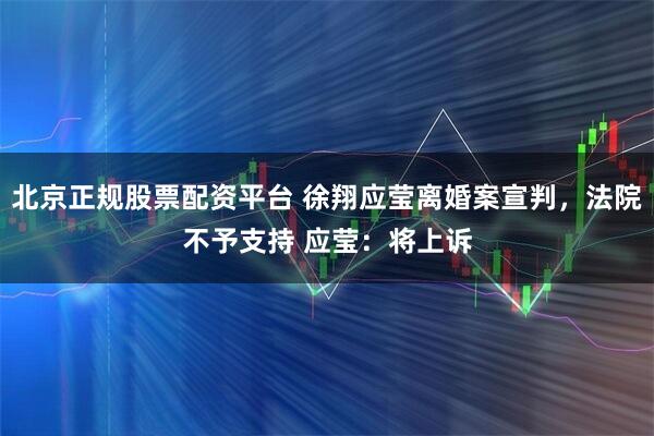 北京正规股票配资平台 徐翔应莹离婚案宣判，法院不予支持 应莹：将上诉
