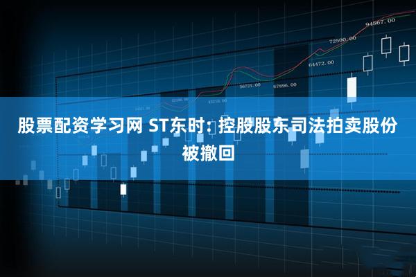 股票配资学习网 ST东时: 控股股东司法拍卖股份被撤回