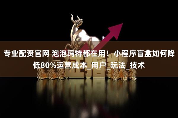专业配资官网 泡泡玛特都在用！小程序盲盒如何降低80%运营成本_用户_玩法_技术