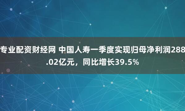 专业配资财经网 中国人寿一季度实现归母净利润288.02亿元，同比增长39.5%
