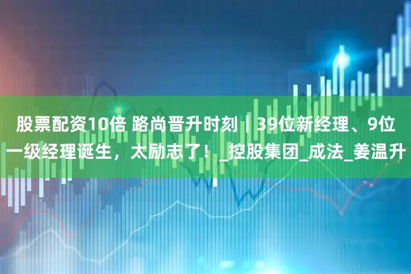 股票配资10倍 路尚晋升时刻｜39位新经理、9位一级经理诞生，太励志了！_控股集团_成法_姜温升