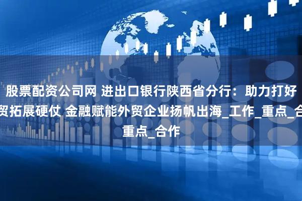 股票配资公司网 进出口银行陕西省分行：助力打好外贸拓展硬仗 金融赋能外贸企业扬帆出海_工作_重点_合作