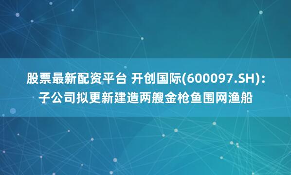 股票最新配资平台 开创国际(600097.SH)：子公司拟更新建造两艘金枪鱼围网渔船
