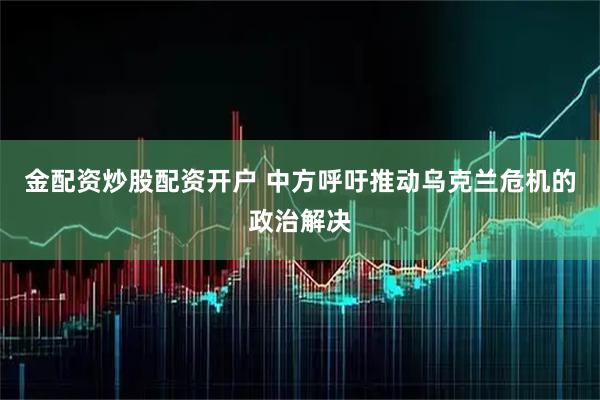 金配资炒股配资开户 中方呼吁推动乌克兰危机的政治解决