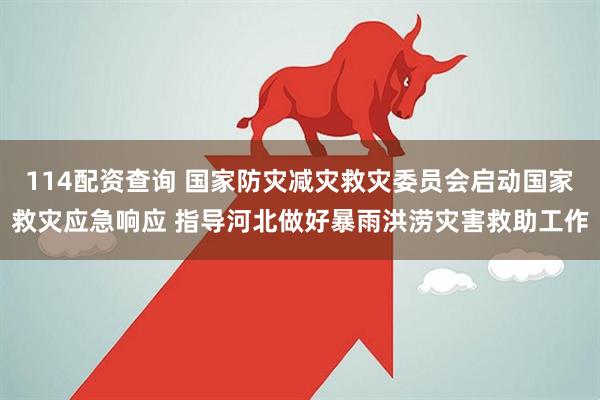 114配资查询 国家防灾减灾救灾委员会启动国家救灾应急响应 指导河北做好暴雨洪涝灾害救助工作