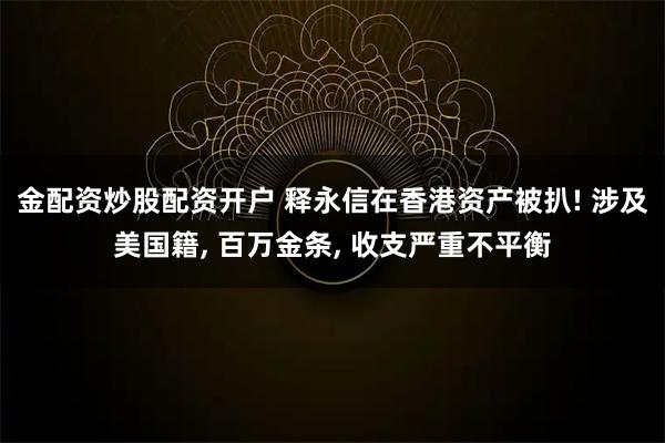 金配资炒股配资开户 释永信在香港资产被扒! 涉及美国籍, 百万金条, 收支严重不平衡
