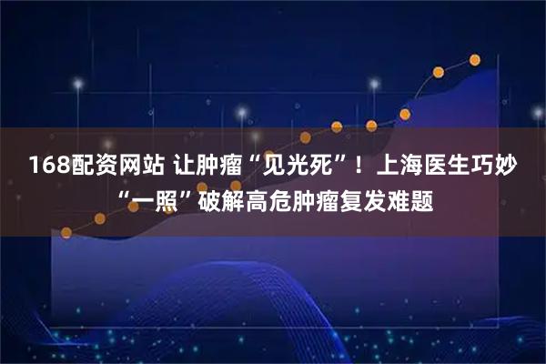 168配资网站 让肿瘤“见光死”！上海医生巧妙“一照”破解高危肿瘤复发难题