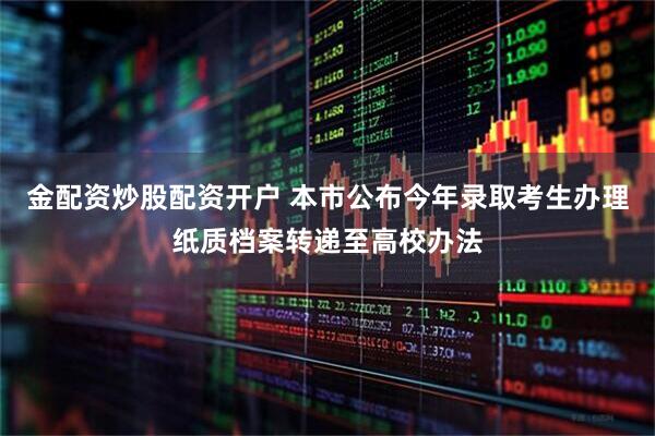 金配资炒股配资开户 本市公布今年录取考生办理纸质档案转递至高校办法