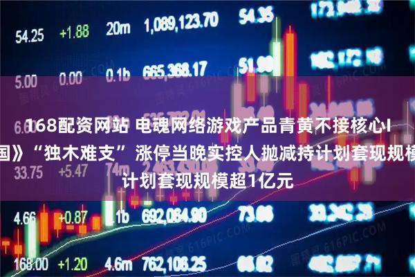 168配资网站 电魂网络游戏产品青黄不接核心IP《梦三国》“独木难支” 涨停当晚实控人抛减持计划套现规模超1亿元