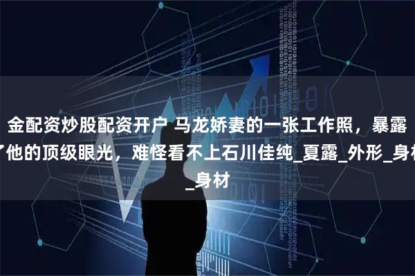 金配资炒股配资开户 马龙娇妻的一张工作照，暴露了他的顶级眼光，难怪看不上石川佳纯_夏露_外形_身材