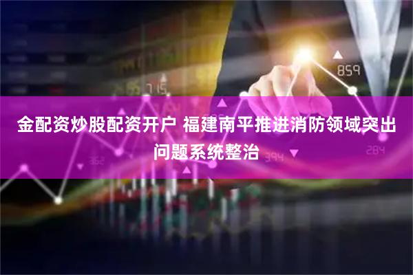 金配资炒股配资开户 福建南平推进消防领域突出问题系统整治