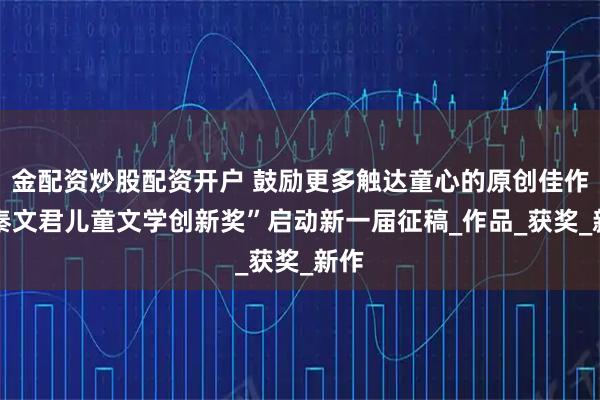 金配资炒股配资开户 鼓励更多触达童心的原创佳作 “秦文君儿童文学创新奖”启动新一届征稿_作品_获奖_新作