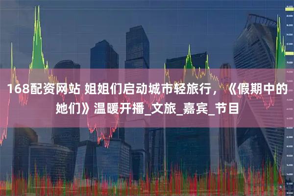 168配资网站 姐姐们启动城市轻旅行，《假期中的她们》温暖开播_文旅_嘉宾_节目