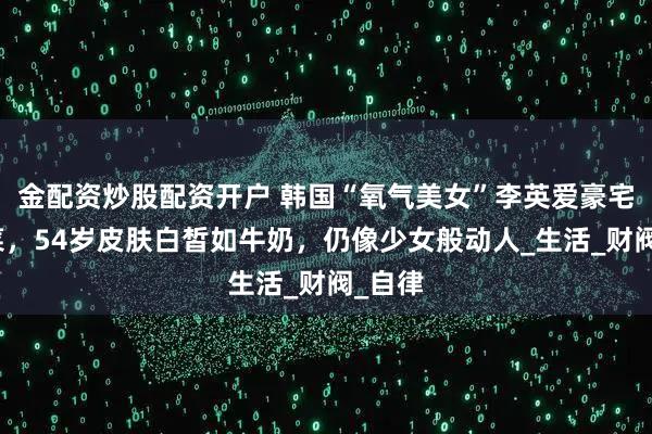 金配资炒股配资开户 韩国“氧气美女”李英爱豪宅内种菜，54岁皮肤白皙如牛奶，仍像少女般动人_生活_财阀_自律