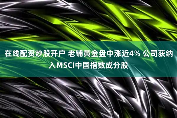 在线配资炒股开户 老铺黄金盘中涨近4% 公司获纳入MSCI中国指数成分股