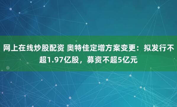 网上在线炒股配资 奥特佳定增方案变更：拟发行不超1.97亿股，募资不超5亿元