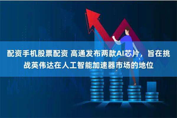 配资手机股票配资 高通发布两款AI芯片，旨在挑战英伟达在人工智能加速器市场的地位