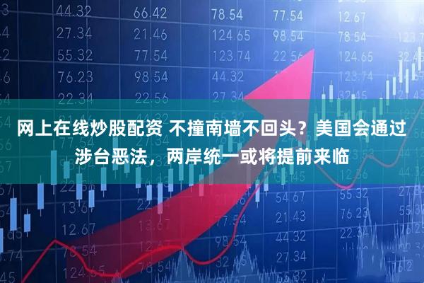 网上在线炒股配资 不撞南墙不回头？美国会通过涉台恶法，两岸统一或将提前来临