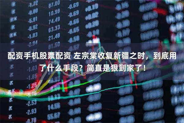 配资手机股票配资 左宗棠收复新疆之时，到底用了什么手段？简直是狠到家了！