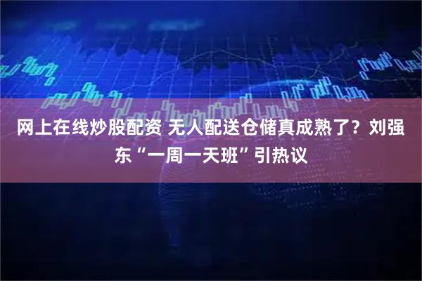 网上在线炒股配资 无人配送仓储真成熟了？刘强东“一周一天班”引热议