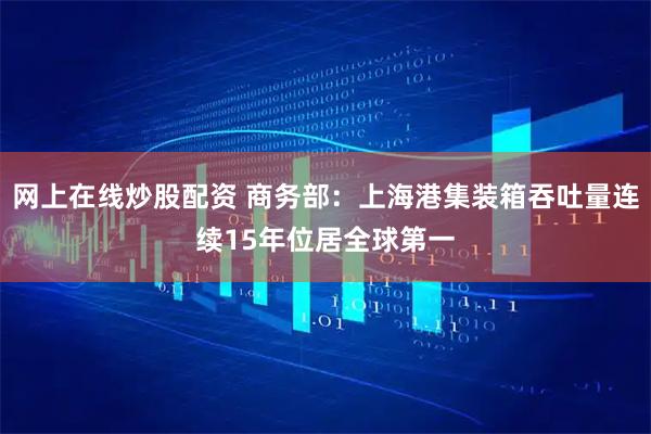 网上在线炒股配资 商务部：上海港集装箱吞吐量连续15年位居全球第一