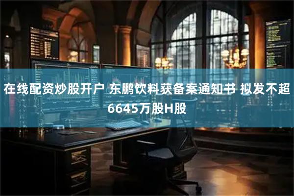 在线配资炒股开户 东鹏饮料获备案通知书 拟发不超6645万股H股