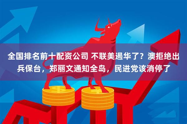 全国排名前十配资公司 不联美遏华了？澳拒绝出兵保台，郑丽文通知全岛，民进党该消停了
