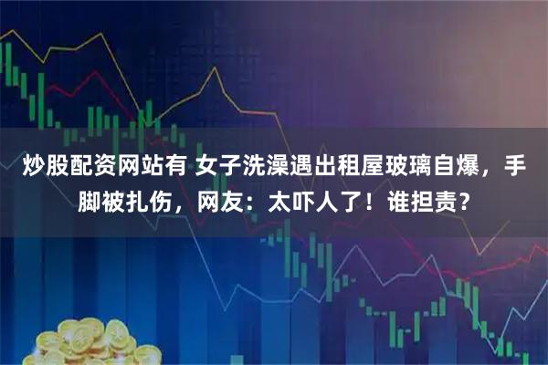 炒股配资网站有 女子洗澡遇出租屋玻璃自爆，手脚被扎伤，网友：太吓人了！谁担责？