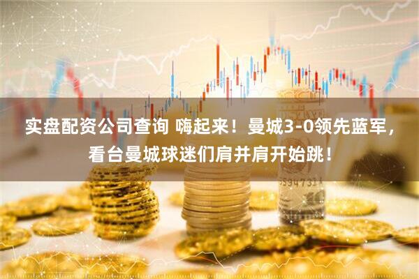 实盘配资公司查询 嗨起来！曼城3-0领先蓝军，看台曼城球迷们肩并肩开始跳！
