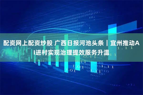 配资网上配资炒股 广西日报河池头条｜宜州推动AI进村实现治理提效服务升温