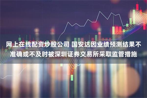 网上在线配资炒股公司 国安达因业绩预测结果不准确或不及时被深圳证券交易所采取监管措施