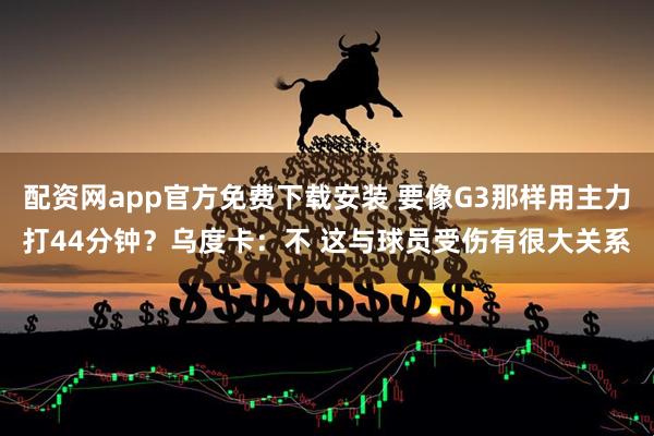 配资网app官方免费下载安装 要像G3那样用主力打44分钟？乌度卡：不 这与球员受伤有很大关系