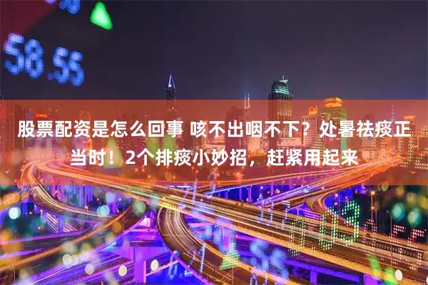 股票配资是怎么回事 咳不出咽不下？处暑祛痰正当时！2个排痰小妙招，赶紧用起来