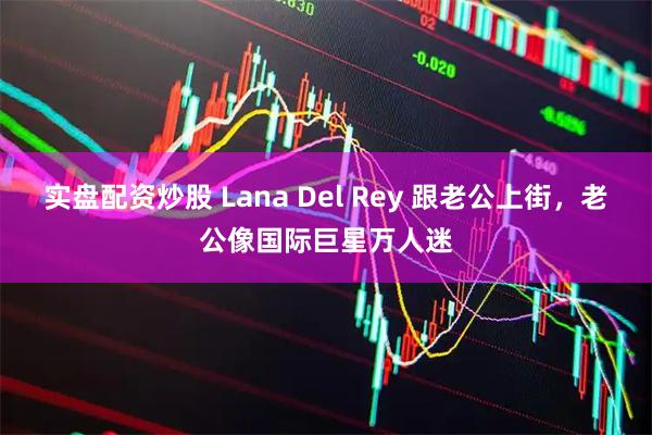 实盘配资炒股 Lana Del Rey 跟老公上街，老公像国际巨星万人迷