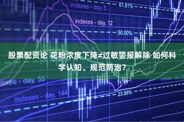 股票配资论 花粉浓度下降≠过敏警报解除 如何科学认知、规范防治？