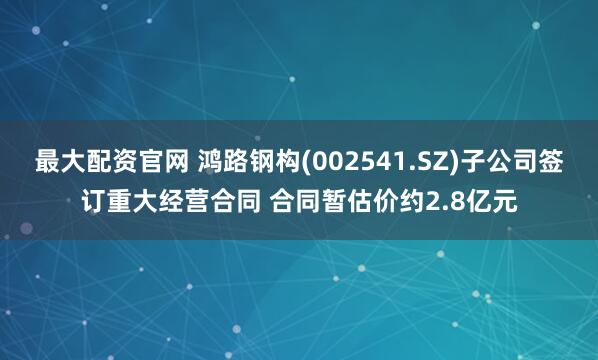 最大配资官网 鸿路钢构(002541.SZ)子公司签订重大经营合同 合同暂估价约2.8亿元